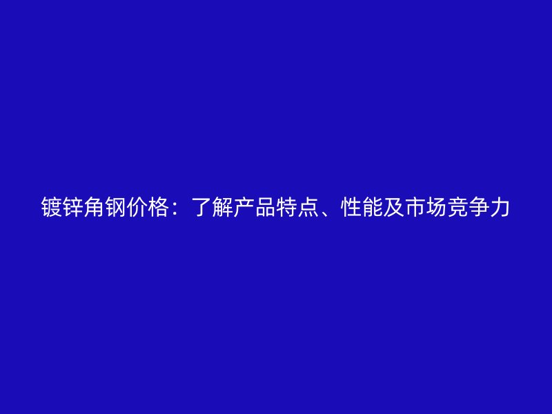 鍍鋅角鋼價格：了解產品特點、性能及市場競爭力