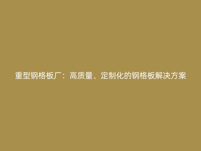重型鋼格板廠：高質(zhì)量、定制化的鋼格板解決方案