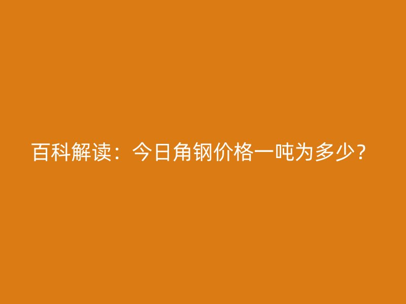 百科解讀：今日角鋼價(jià)格一噸為多少？