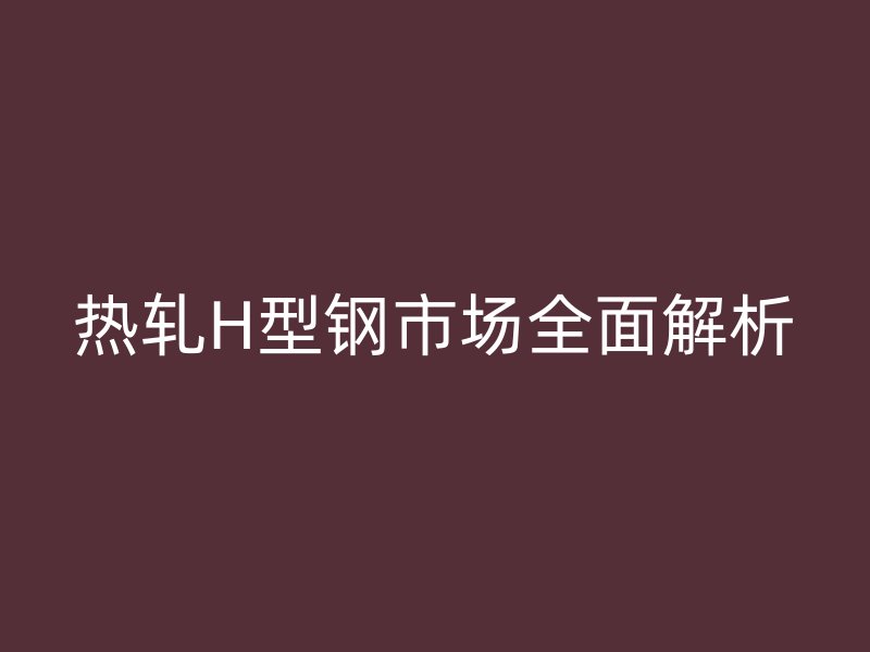 熱軋H型鋼市場全面解析