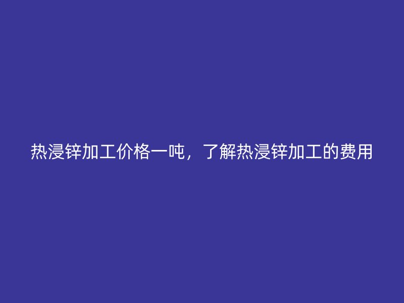 熱浸鋅加工價(jià)格一噸，了解熱浸鋅加工的費(fèi)用