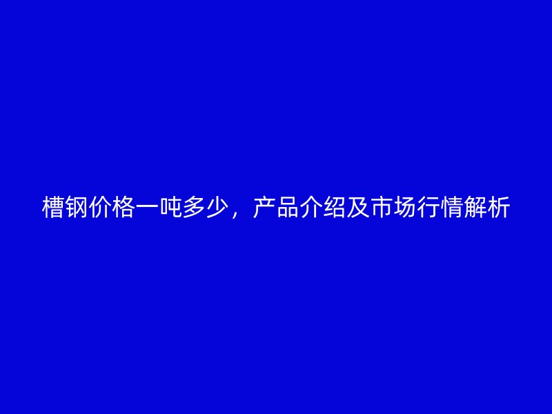 槽鋼價格一噸多少，產(chǎn)品介紹及市場行情解析