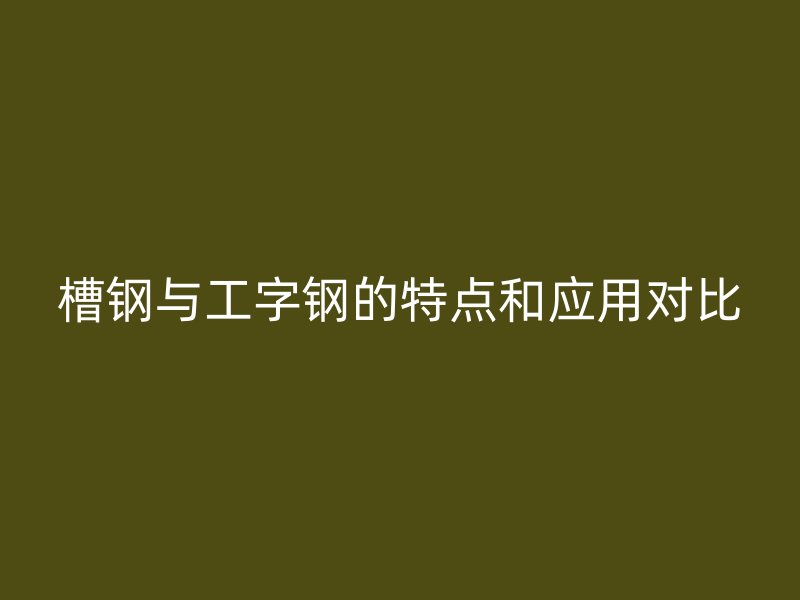 槽鋼與工字鋼的特點(diǎn)和應(yīng)用對(duì)比