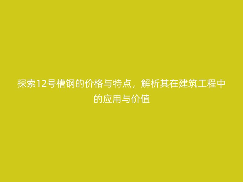 探索12號(hào)槽鋼的價(jià)格與特點(diǎn)，解析其在建筑工程中的應(yīng)用與價(jià)值