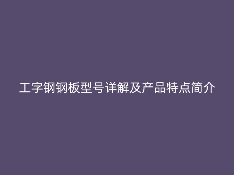 工字鋼鋼板型號詳解及產(chǎn)品特點簡介