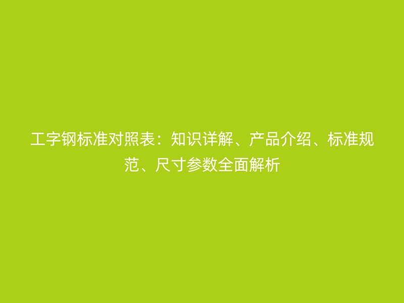 工字鋼標準對照表：知識詳解、產(chǎn)品介紹、標準規(guī)范、尺寸參數(shù)全面解析