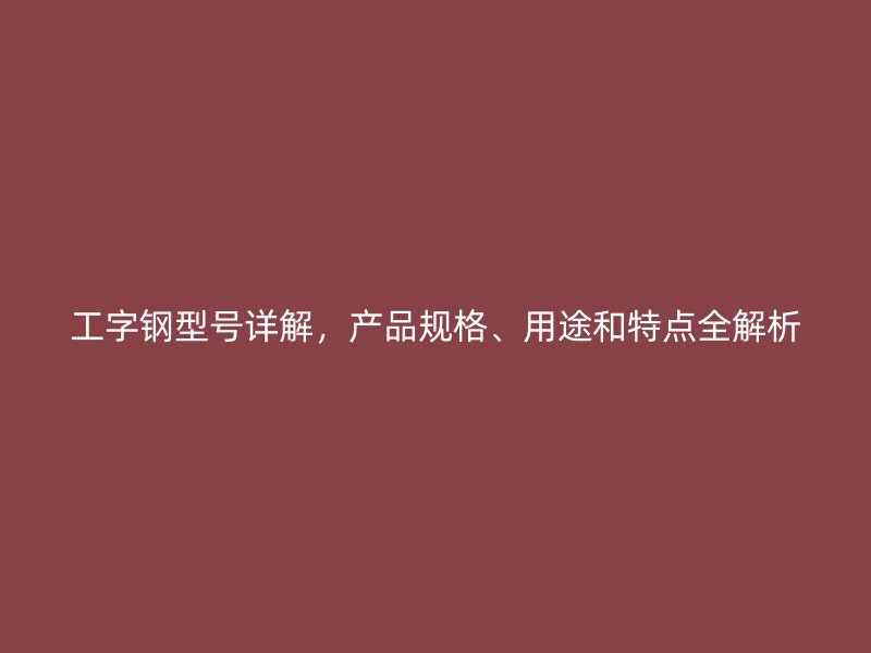 工字鋼型號(hào)詳解，產(chǎn)品規(guī)格、用途和特點(diǎn)全解析