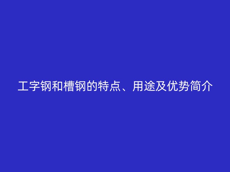 工字鋼和槽鋼的特點、用途及優(yōu)勢簡介