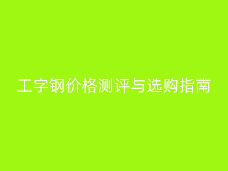 工字鋼價(jià)格測(cè)評(píng)與選購(gòu)指南