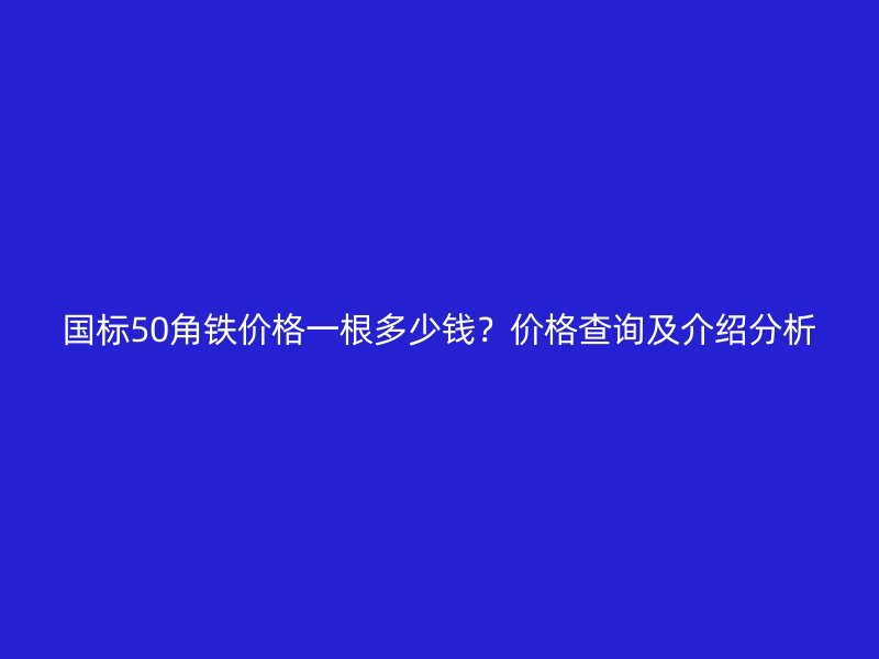 國標(biāo)50角鐵價(jià)格一根多少錢？?jī)r(jià)格查詢及介紹分析