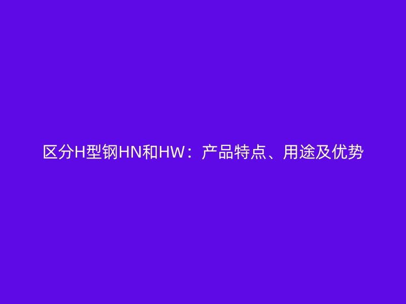 區(qū)分H型鋼HN和HW：產(chǎn)品特點(diǎn)、用途及優(yōu)勢