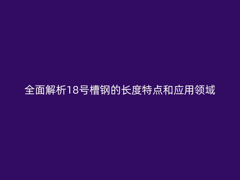 全面解析18號槽鋼的長度特點和應(yīng)用領(lǐng)域