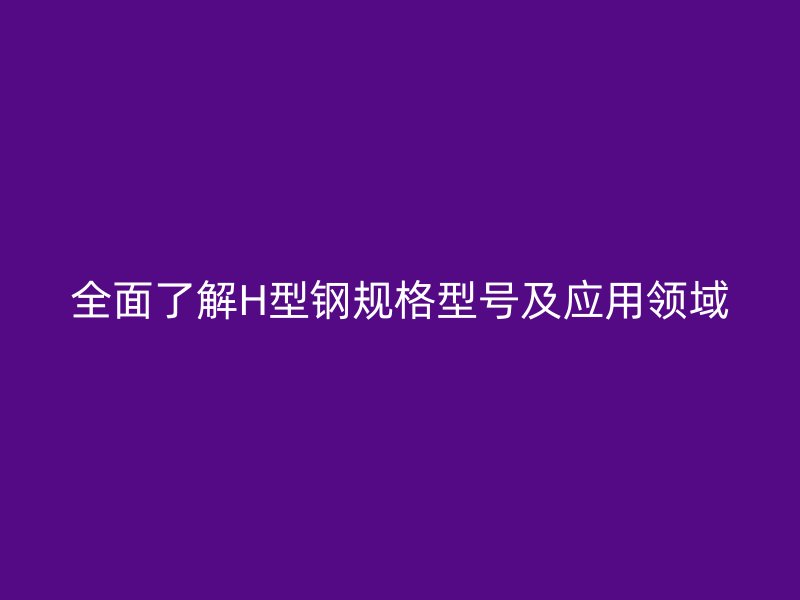 全面了解H型鋼規(guī)格型號(hào)及應(yīng)用領(lǐng)域
