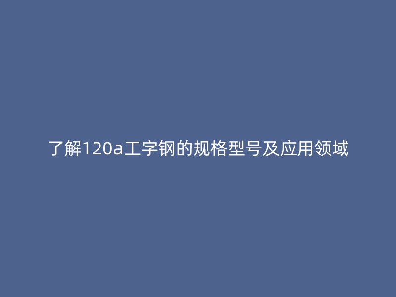 了解120a工字鋼的規(guī)格型號及應(yīng)用領(lǐng)域