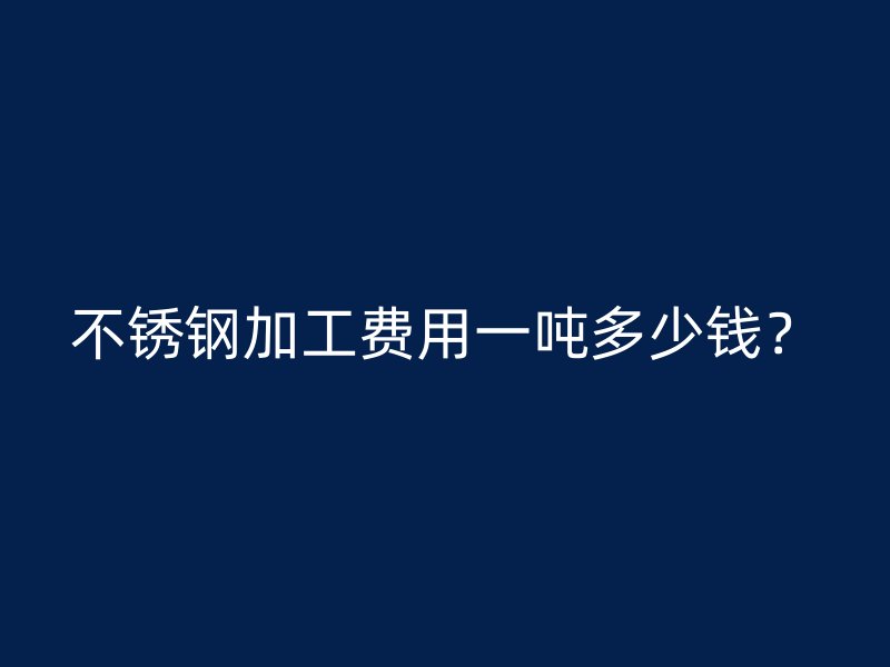 不銹鋼加工費(fèi)用一噸多少錢？