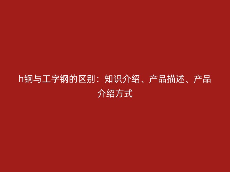 h鋼與工字鋼的區(qū)別：知識(shí)介紹、產(chǎn)品描述、產(chǎn)品介紹方式