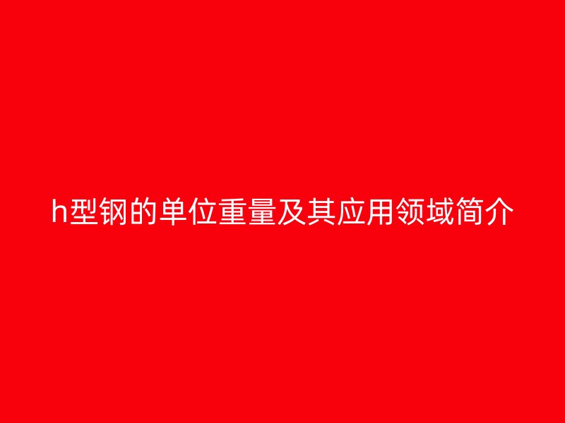 h型鋼的單位重量及其應(yīng)用領(lǐng)域簡(jiǎn)介