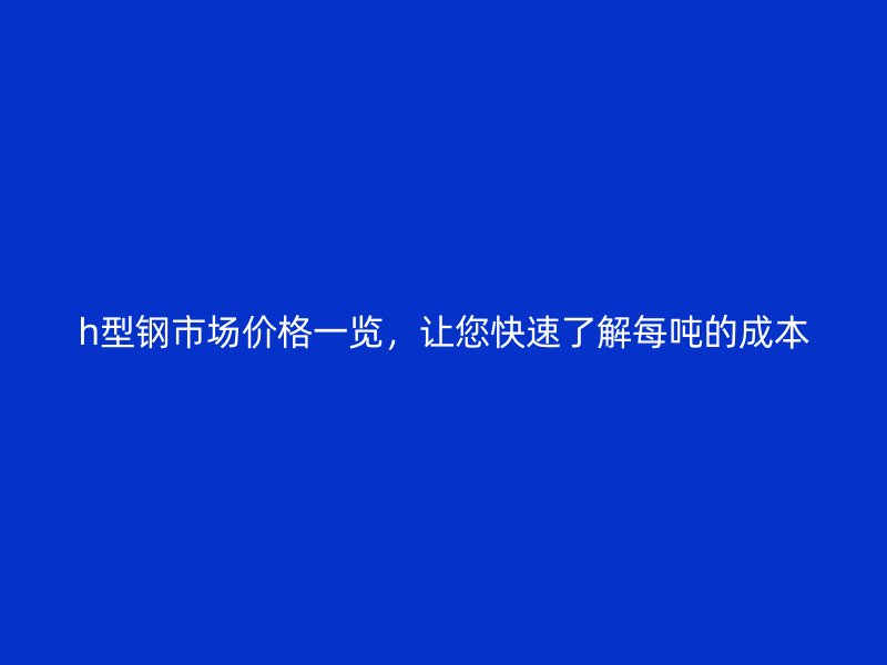 h型鋼市場(chǎng)價(jià)格一覽，讓您快速了解每噸的成本
