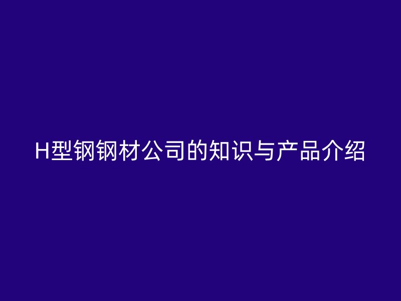 H型鋼鋼材公司的知識(shí)與產(chǎn)品介紹