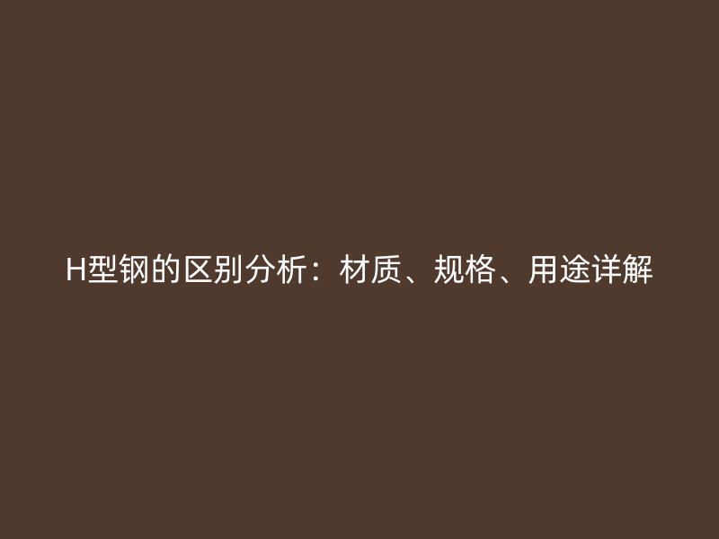 H型鋼的區(qū)別分析：材質(zhì)、規(guī)格、用途詳解