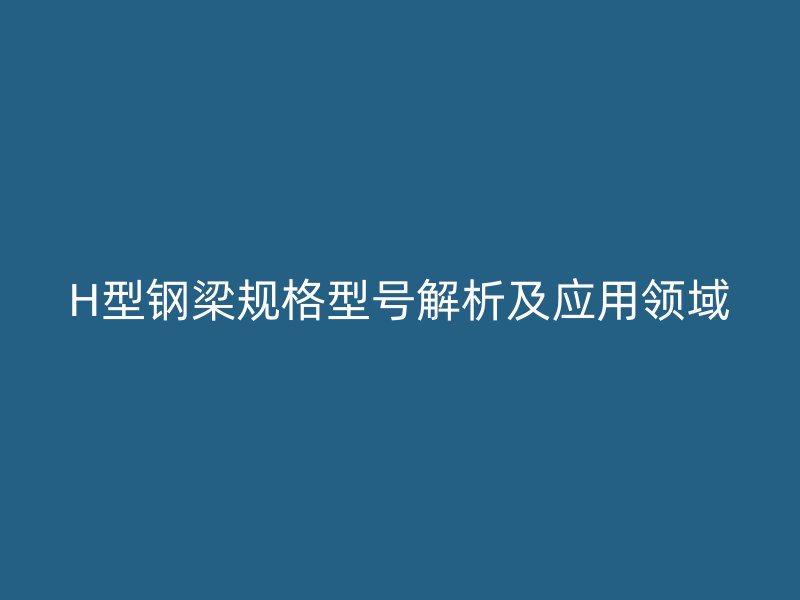 H型鋼梁規(guī)格型號解析及應(yīng)用領(lǐng)域