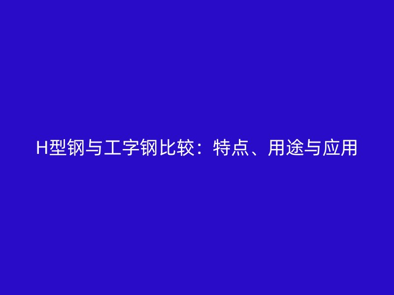 H型鋼與工字鋼比較：特點(diǎn)、用途與應(yīng)用
