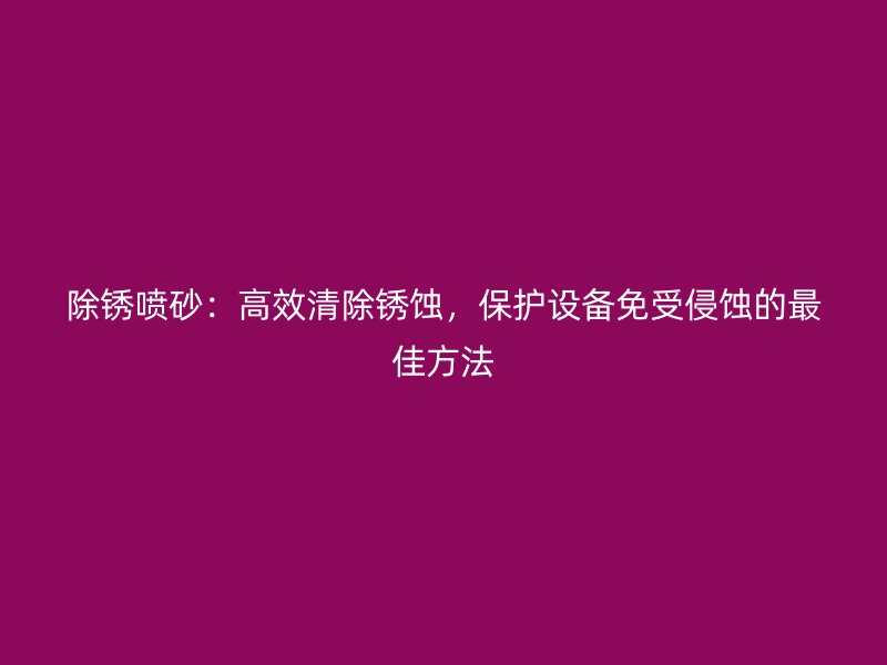 除銹噴砂：高效清除銹蝕，保護(hù)設(shè)備免受侵蝕的最佳方法