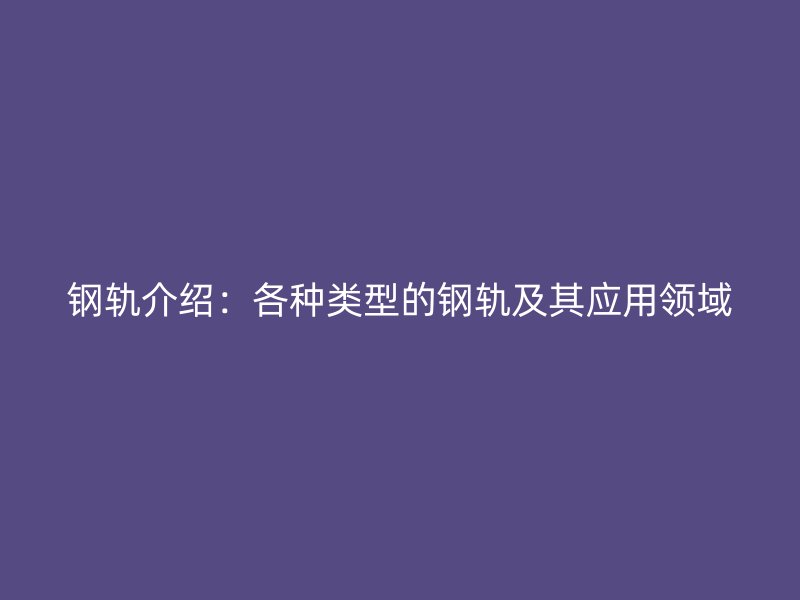 鋼軌介紹：各種類(lèi)型的鋼軌及其應(yīng)用領(lǐng)域
