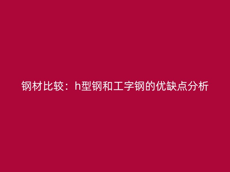 鋼材比較：h型鋼和工字鋼的優(yōu)缺點(diǎn)分析
