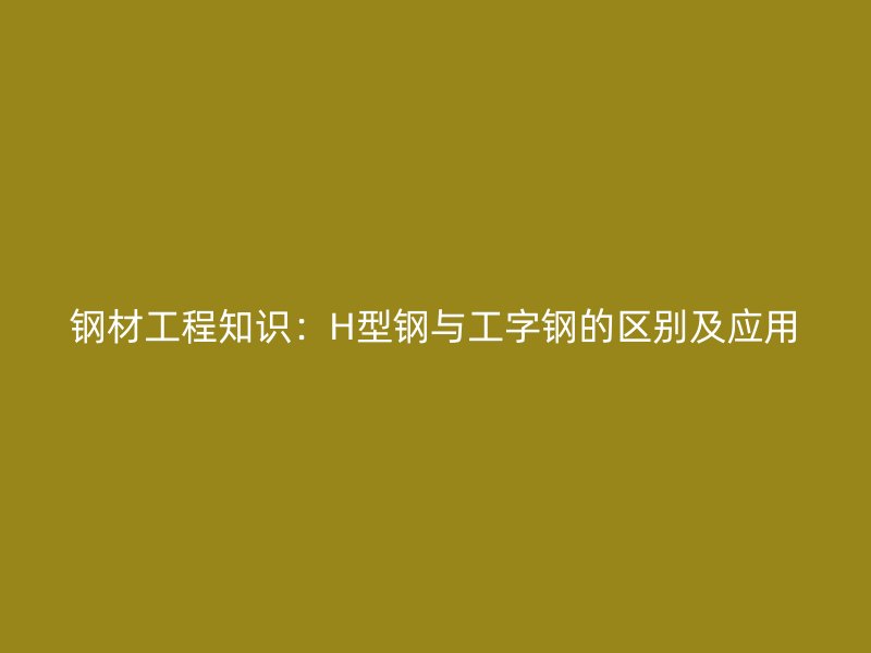 鋼材工程知識(shí)：H型鋼與工字鋼的區(qū)別及應(yīng)用
