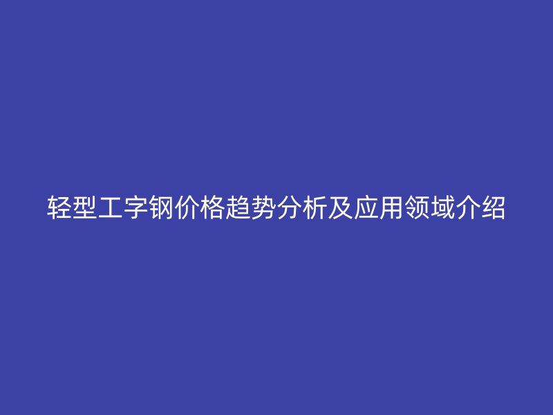 輕型工字鋼價格趨勢分析及應(yīng)用領(lǐng)域介紹