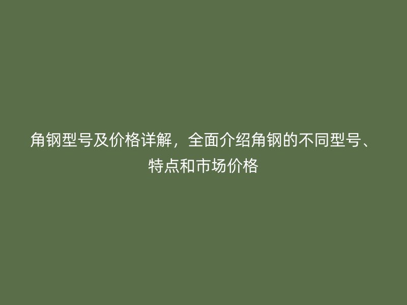 角鋼型號及價格詳解，全面介紹角鋼的不同型號、特點和市場價格