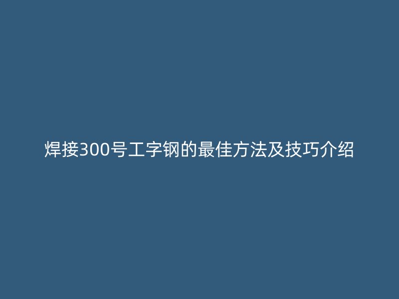焊接300號(hào)工字鋼的最佳方法及技巧介紹
