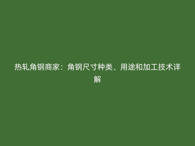 熱軋角鋼商家：角鋼尺寸種類、用途和加工技術(shù)詳解