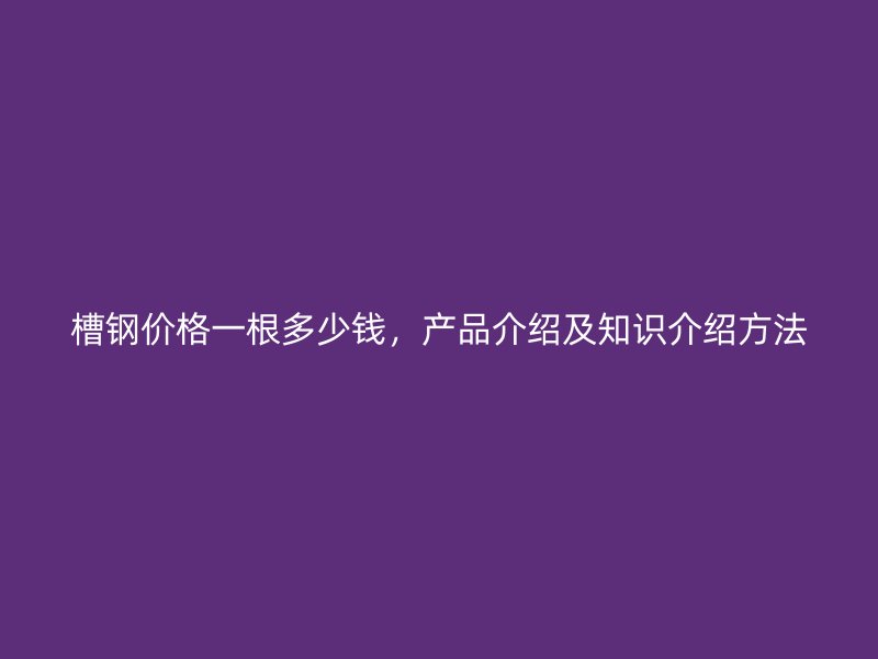 槽鋼價格一根多少錢，產(chǎn)品介紹及知識介紹方法