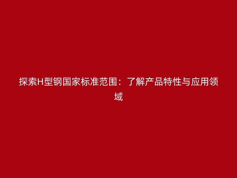 探索H型鋼國(guó)家標(biāo)準(zhǔn)范圍：了解產(chǎn)品特性與應(yīng)用領(lǐng)域