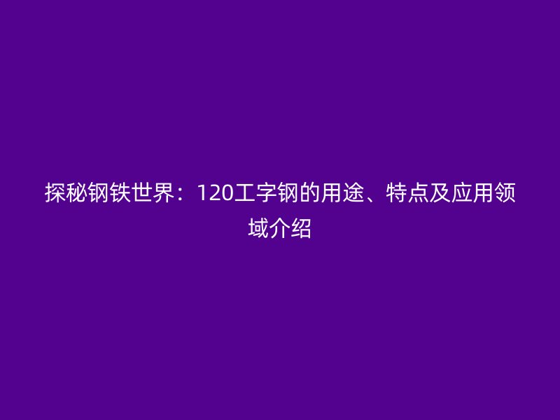 探秘鋼鐵世界：120工字鋼的用途、特點(diǎn)及應(yīng)用領(lǐng)域介紹