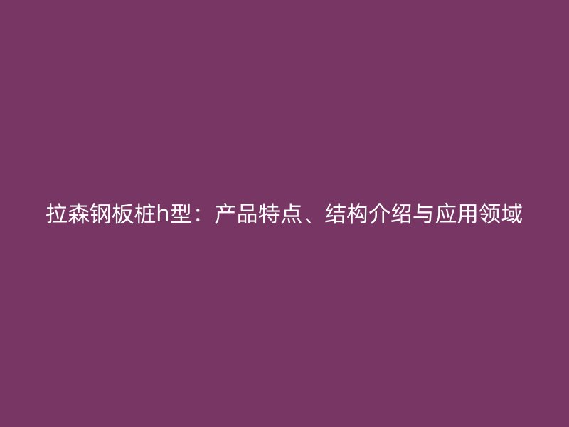 拉森鋼板樁h型：產(chǎn)品特點、結(jié)構(gòu)介紹與應(yīng)用領(lǐng)域