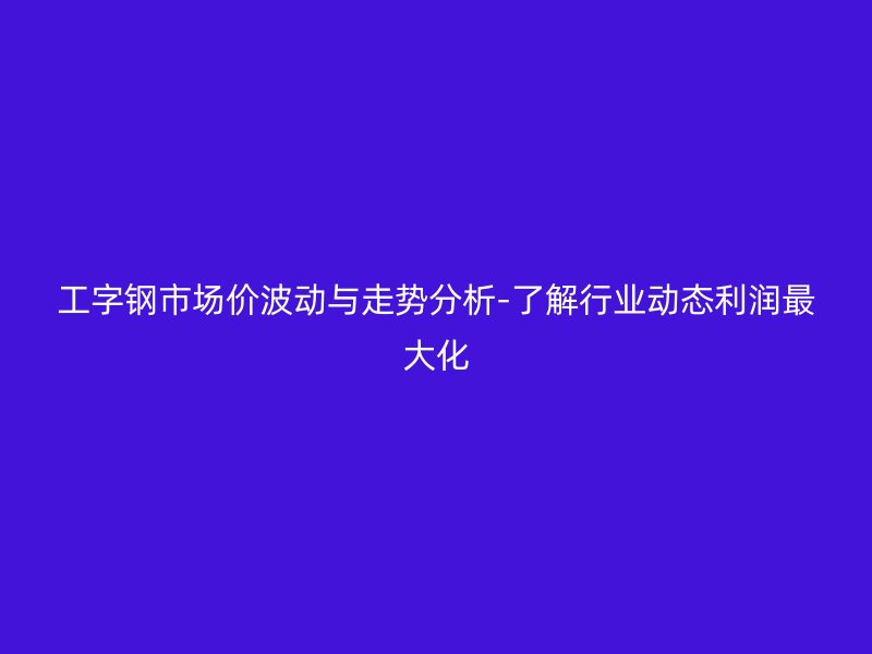 工字鋼市場價(jià)波動(dòng)與走勢分析-了解行業(yè)動(dòng)態(tài)利潤最大化