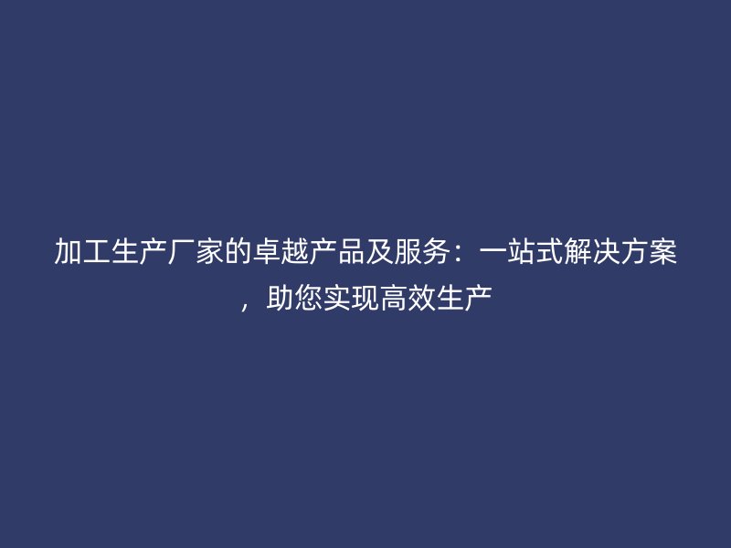 加工生產廠家的卓越產品及服務：一站式解決方案，助您實現(xiàn)高效生產