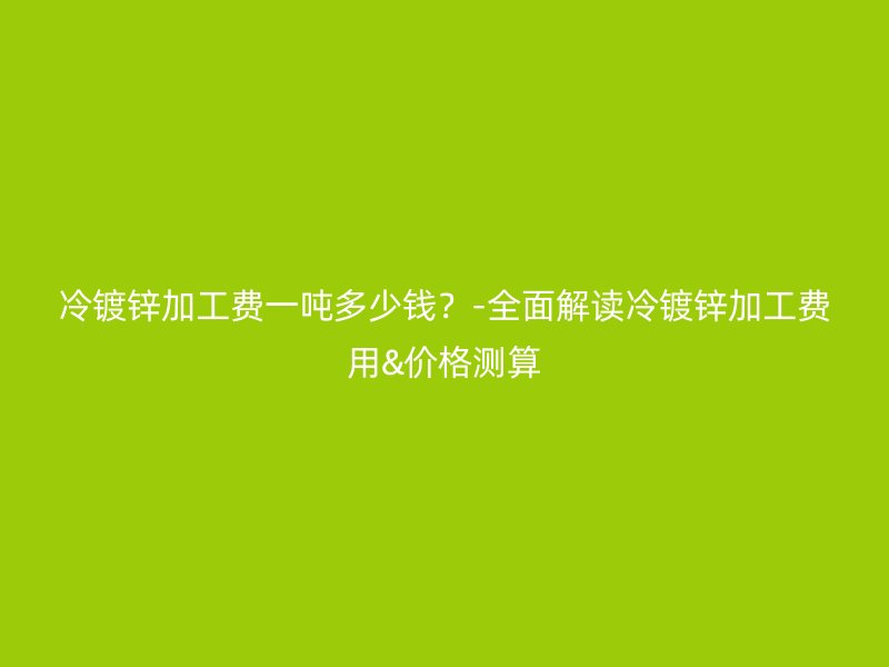 冷鍍鋅加工費(fèi)一噸多少錢？-全面解讀冷鍍鋅加工費(fèi)用&價格測算