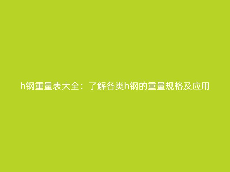 h鋼重量表大全：了解各類(lèi)h鋼的重量規(guī)格及應(yīng)用