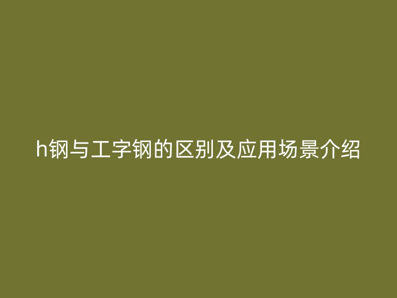 h鋼與工字鋼的區(qū)別及應(yīng)用場景介紹