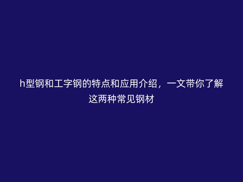 h型鋼和工字鋼的特點和應(yīng)用介紹，一文帶你了解這兩種常見鋼材