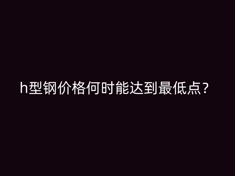 h型鋼價格何時能達到最低點？