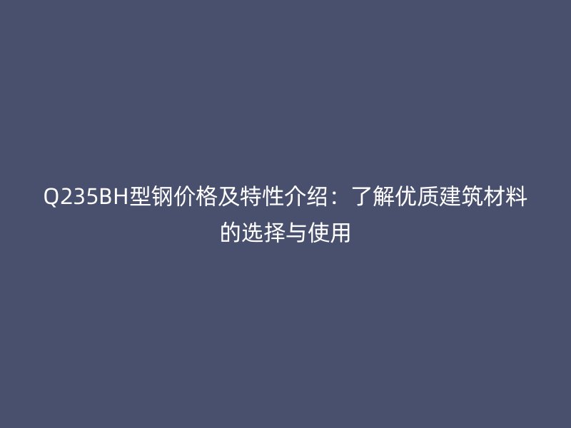 Q235BH型鋼價格及特性介紹：了解優(yōu)質建筑材料的選擇與使用