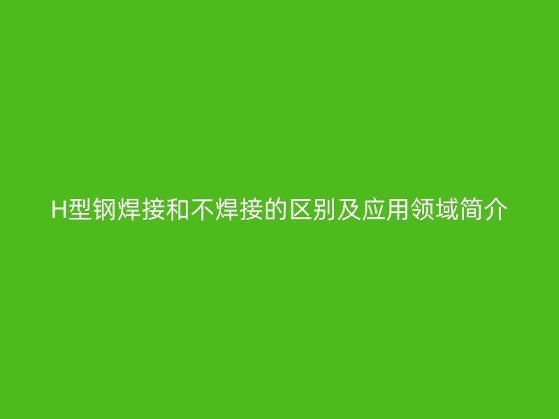 H型鋼焊接和不焊接的區(qū)別及應(yīng)用領(lǐng)域簡(jiǎn)介