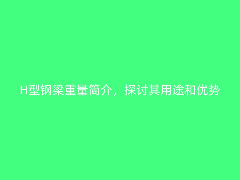 H型鋼梁重量簡(jiǎn)介，探討其用途和優(yōu)勢(shì)
