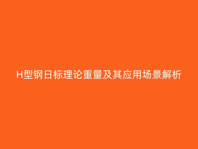 H型鋼日標(biāo)理論重量及其應(yīng)用場景解析