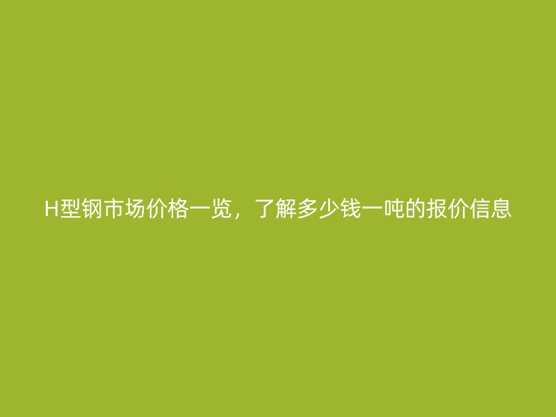 H型鋼市場價格一覽，了解多少錢一噸的報價信息
